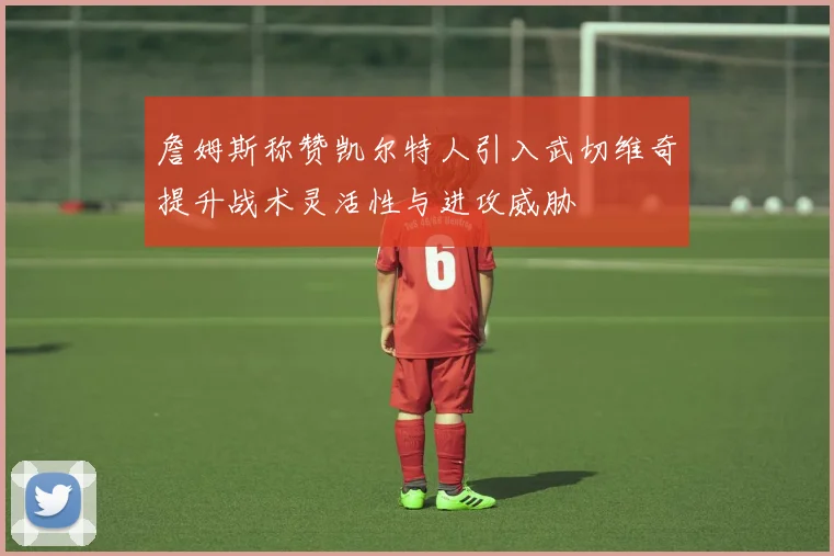 詹姆斯称赞凯尔特人引入武切维奇提升战术灵活性与进攻威胁