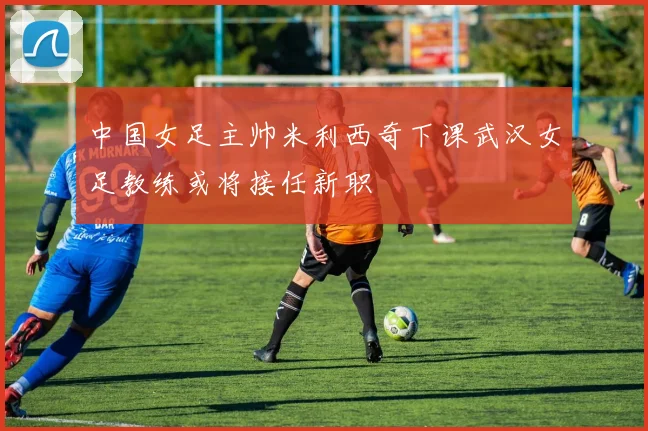 中国女足主帅米利西奇下课武汉女足教练或将接任新职