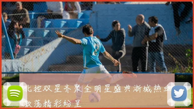 北控双星齐聚全明星盛典浙城热血激荡精彩纷呈