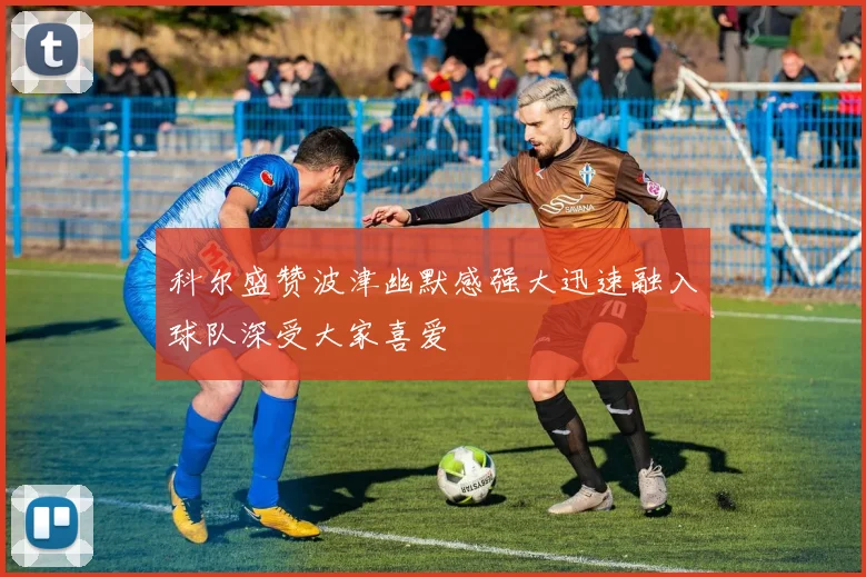 科尔盛赞波津幽默感强大迅速融入球队深受大家喜爱