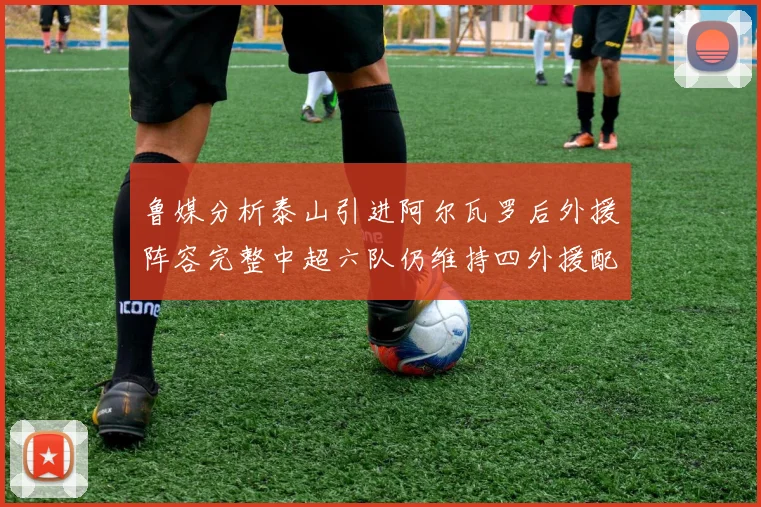 鲁媒分析泰山引进阿尔瓦罗后外援阵容完整中超六队仍维持四外援配置