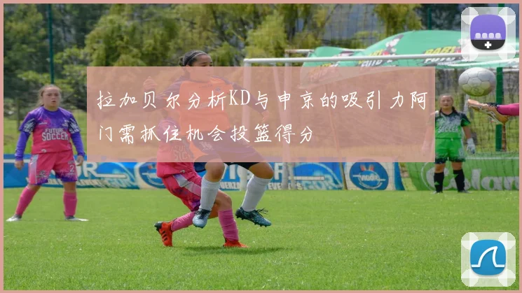 拉加贝尔分析KD与申京的吸引力阿门需抓住机会投篮得分