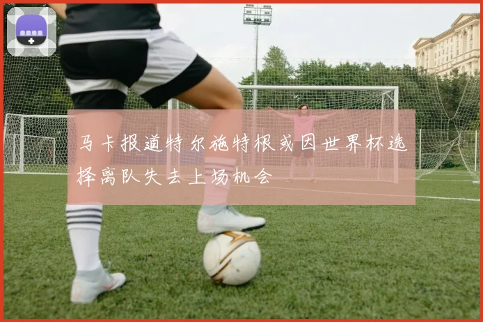 马卡报道特尔施特根或因世界杯选择离队失去上场机会