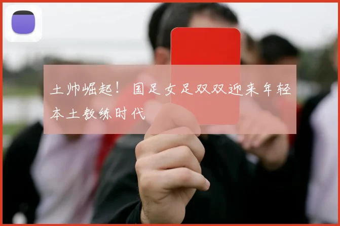 土帅崛起！国足女足双双迎来年轻本土教练时代