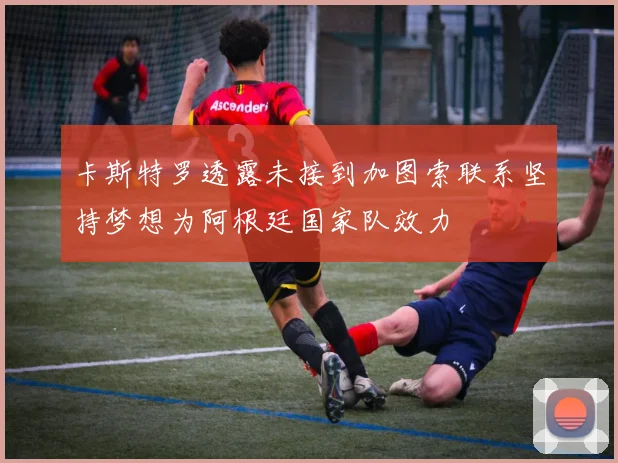 卡斯特罗透露未接到加图索联系坚持梦想为阿根廷国家队效力