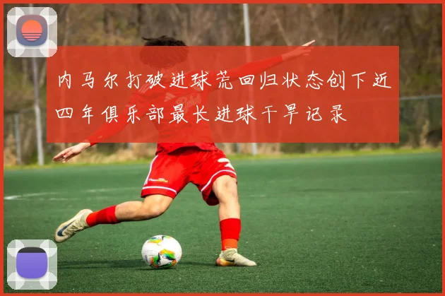 内马尔打破进球荒回归状态创下近四年俱乐部最长进球干旱记录