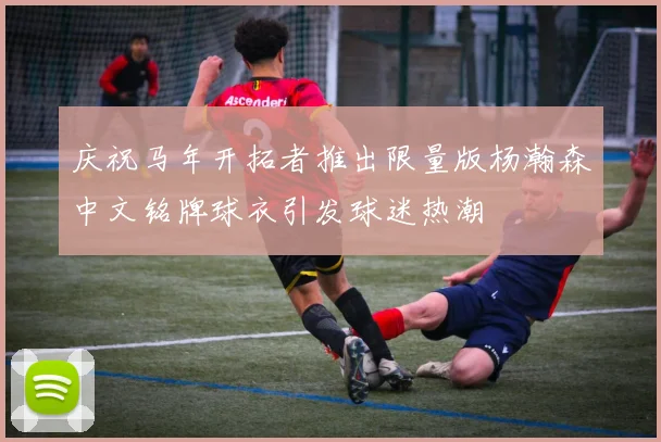 庆祝马年开拓者推出限量版杨瀚森中文铭牌球衣引发球迷热潮