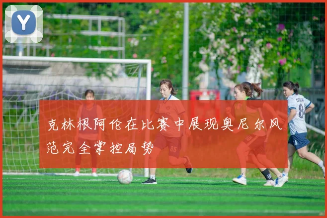 克林根阿伦在比赛中展现奥尼尔风范完全掌控局势