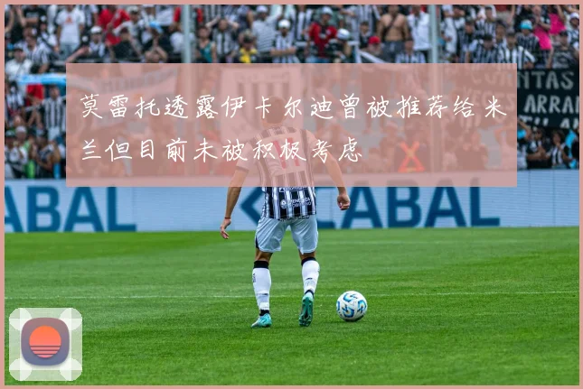 莫雷托透露伊卡尔迪曾被推荐给米兰但目前未被积极考虑