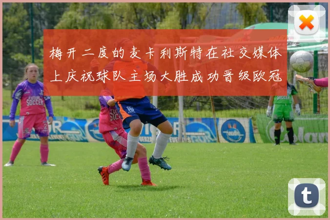 梅开二度的麦卡利斯特在社交媒体上庆祝球队主场大胜成功晋级欧冠16强