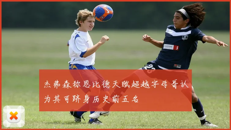 杰弗森称恩比德天赋超越字母哥认为其可跻身历史前五名