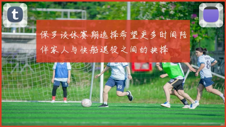 保罗谈休赛期选择希望更多时间陪伴家人与快船退役之间的抉择