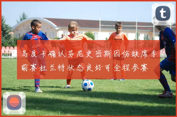 乌度卡确认芬尼史密斯因伤缺席季前赛杜兰特状态良好可全程参赛
