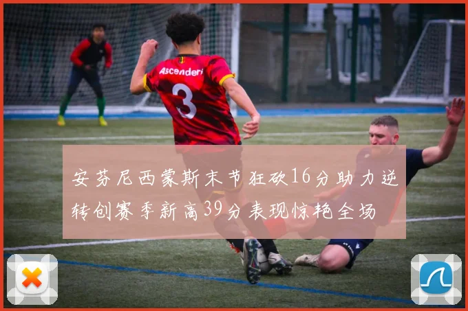 安芬尼西蒙斯末节狂砍16分助力逆转创赛季新高39分表现惊艳全场