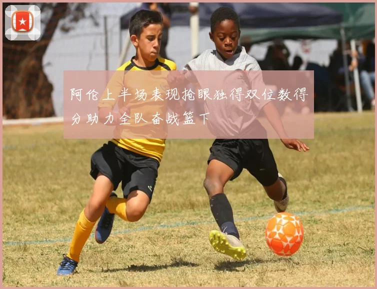 阿伦上半场表现抢眼独得双位数得分助力全队奋战篮下