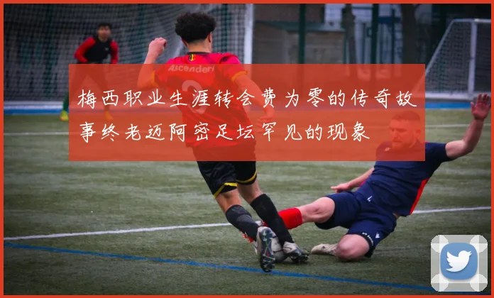 梅西职业生涯转会费为零的传奇故事终老迈阿密足坛罕见的现象