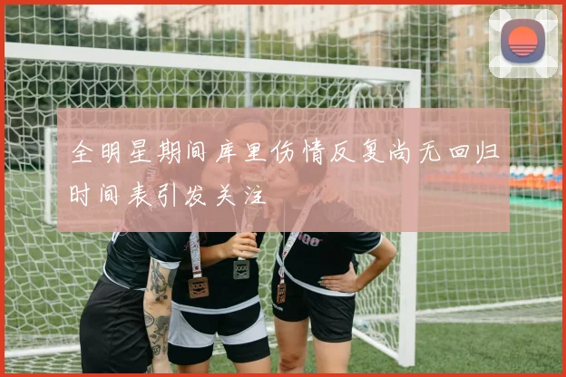 全明星期间库里伤情反复尚无回归时间表引发关注