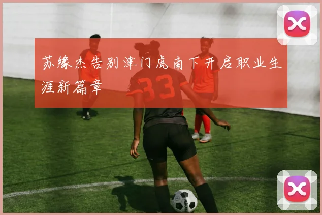 苏缘杰告别津门虎南下开启职业生涯新篇章