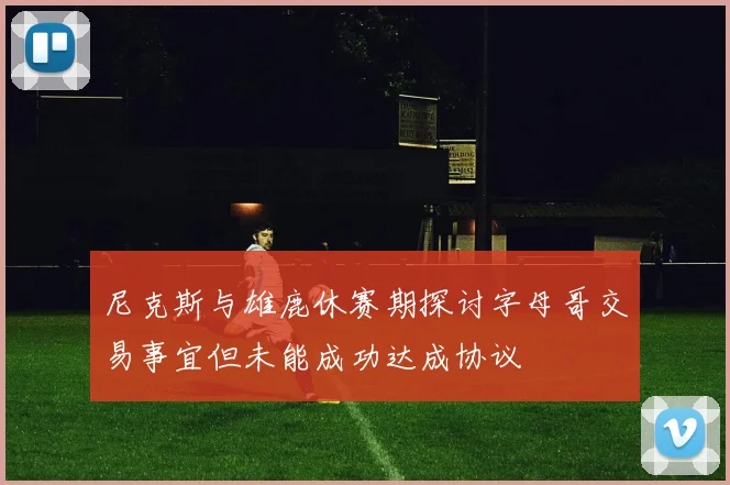 尼克斯与雄鹿休赛期探讨字母哥交易事宜但未能成功达成协议