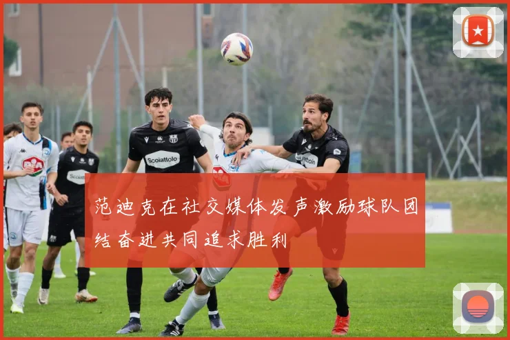 范迪克在社交媒体发声激励球队团结奋进共同追求胜利