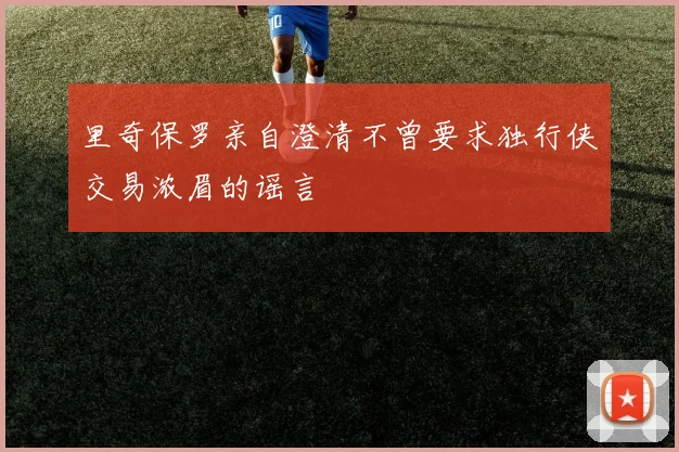 里奇保罗亲自澄清不曾要求独行侠交易浓眉的谣言