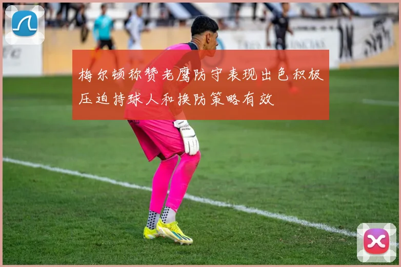 梅尔顿称赞老鹰防守表现出色积极压迫持球人和换防策略有效