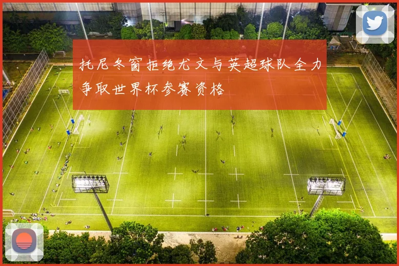 托尼冬窗拒绝尤文与英超球队全力争取世界杯参赛资格