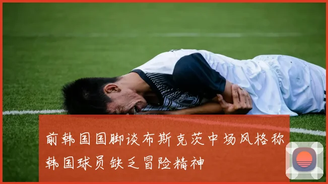 前韩国国脚谈布斯克茨中场风格称韩国球员缺乏冒险精神