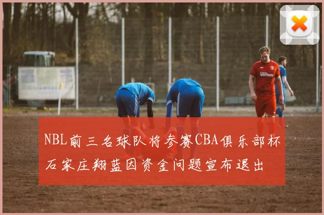 NBL前三名球队将参赛CBA俱乐部杯石家庄翔蓝因资金问题宣布退出